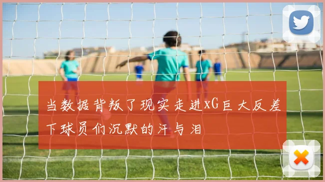 当数据背叛了现实走进xG巨大反差下球员们沉默的汗与泪