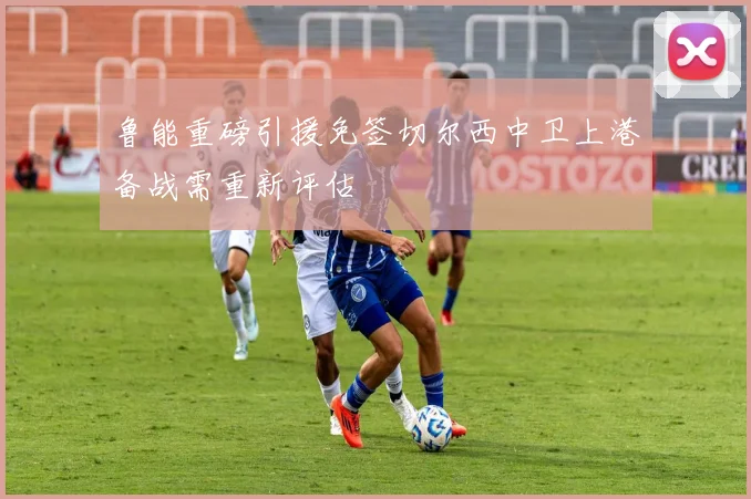 鲁能重磅引援免签切尔西中卫上港备战需重新评估