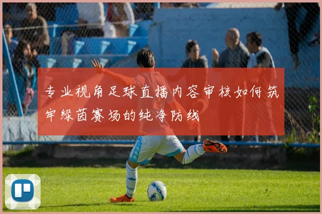 专业视角足球直播内容审核如何筑牢绿茵赛场的纯净防线