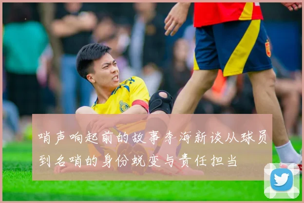 哨声响起前的故事李海新谈从球员到名哨的身份蜕变与责任担当